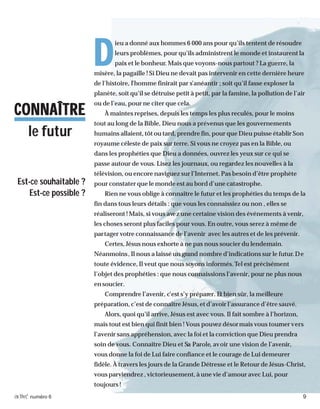 activé numéro 6 9
DDDDD
ieu a donné aux hommes 6 000 ans pour qu’ils tentent de résoudre
leurs problèmes, pour qu’ils administrent le monde et instaurent la
paix et le bonheur. Mais que voyons-nous partout ? La guerre, la
misère, la pagaille ! Si Dieu ne devait pas intervenir en cette dernière heure
de l’histoire, l’homme finirait par s’anéantir ; soit qu’il fasse exploser la
planète, soit qu’il se détruise petit à petit, par la famine, la pollution de l’air
ou de l’eau, pour ne citer que cela.
À maintes reprises, depuis les temps les plus reculés, pour le moins
tout au long de la Bible, Dieu nous a prévenus que les gouvernements
humains allaient, tôt ou tard, prendre fin, pour que Dieu puisse établir Son
royaume céleste de paix sur terre. Si vous ne croyez pas en la Bible, ou
dans les prophéties que Dieu a données, ouvrez les yeux sur ce qui se
passe autour de vous. Lisez les journaux, ou regardez les nouvelles à la
télévision, ou encore naviguez sur l’Internet. Pas besoin d’être prophète
pour constater que le monde est au bord d’une catastrophe.
Rien ne vous oblige à connaître le futur et les prophéties du temps de la
fin dans tous leurs détails : que vous les connaissiez ou non , elles se
réaliseront ! Mais, si vous avez une certaine vision des événements à venir,
les choses seront plus faciles pour vous. En outre, vous serez à même de
partager votre connaissance de l’avenir avec les autres et de les prévenir.
Certes, Jésus nous exhorte à ne pas nous soucier du lendemain.
Néanmoins, Il nous a laissé un grand nombre d’indications sur le futur.De
toute évidence, Il veut que nous soyons informés.Tel est précisément
l’objet des prophéties : que nous connaissions l’avenir, pour ne plus nous
en soucier.
Comprendre l’avenir, c’est s’y préparer. Et bien sûr, la meilleure
préparation, c’est de connaître Jésus, et d’avoir l’assurance d’être sauvé.
Alors, quoi qu’il arrive, Jésus est avec vous. Il fait sombre à l’horizon,
mais tout est bien qui finit bien ! Vous pouvez désormais vous tourner vers
l’avenir sans appréhension, avec la foi et la conviction que Dieu prendra
soin de vous. Connaître Dieu et Sa Parole, avoir une vision de l’avenir,
vous donne la foi de Lui faire confiance et le courage de Lui demeurer
fidèle. À travers les jours de la Grande Détresse et le Retour de Jésus-Christ,
vous parviendrez , victorieusement, à une vie d’amour avec Lui, pour
toujours !
CONNAÎTRECONNAÎTRECONNAÎTRECONNAÎTRECONNAÎTRE
le futur
Est-ce souhaitable ?
Est-ce possible ?
 