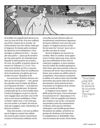 10 activé numéro 10
de la Bible ont regardé droit devant eux,
avec les yeux de la foi. Il ne leur suffisait
pas d'être citoyens de ce monde : ils
recherchaient une cité céleste, bâtie par
le Seigneur. Ils étaient prêts à endurer
les épreuves et les tribulations, à être
étrangers et pèlerins ici-bas — un peu-
ple sans patrie — parce qu'ils savaient
qu'une autre patrie les attendait pour
laquelle il valait la peine de se battre,
de vivre, de souffrir, et parfois même de
mourir (cf. Hébreux 11:13-16). “J'es-
time, écrivait Paul, qu'il n'y a aucune
commune mesure entre les souffrances
de la vie présente et la gloire qui va se
révéler en nous” (Romains 8:18).
Les nouveaux chrétiens doivent réa-
liser qu'on est en guerre — une guerre
des mondes entre l'empire du démon
et le Royaume de Dieu — et ils doivent
être prêts à y prendre part. Ils doivent
comprendre qu'ils se sont enrôlés dans
l'armée du Seigneur et qu'à ce titre ils
sont engagés dans une lutte avec le Dé-
mon et ses œuvres maléfiques. Il faut
se battre ! Après tout, c'est à cela que
sert une armée, à se battre. Ils sont du
côté qui va gagner, mais, néanmoins, ils
doivent se battre !
Dans Son armée, c'est tout au début
que le Seigneur soumet Ses soldats
aux tests les plus sévères. Exactement
comme à l'instruction militaire où les
nouvelles recrues doivent subir un
entraînement extrêmement rigoureux,
de façon à éliminer tous ceux qui sont
inaptes. Le Seigneur permet au dia-
ble de tester les “recrues” pour voir ce
qu'elles ont dans le ventre.
Servir le Seigneur est souvent un
combat. Mais ce combat, nous appre-
nons à l'aimer, parce que nous savons
que nous défendons le bon côté, le
camp qui va gagner, et nous sommes
sous les ordres du meilleur général en
chef, Jésus, que nous sommes si fiers et
si heureux de servir. Nous aimons nous
battre, tout comme un athlète aime la
compétition. Nous aimons combattre
le diable et le vaincre dans cette bataille
incessante qui a pour enjeu les âmes
des hommes. Nous aimons la lutte,
l'excitation et l'euphorie de la victoire
qu'on connaît au front.
Le Seigneur nous enjoint : “Sois
fidèle jusqu'à la mort, et Je te donnerai
la couronne de vie” (Apocalypse 2:10,
DARBY). Cela me rappelle une histoire
qui, d'après ce qu'on dit, s'est passée
aux premiers jours du communisme
en Russie, alors que les chrétiens
subissaient une terrible persécution.
Un peloton de soldats arrêtèrent un
groupe de chrétiens et les forcèrent
à complètement se déshabiller. Puis,
sous la menace des armes, ils les firent
“Sois fidèle
jusqu'à la
mort, et Je
te donnerai
la couronne
de vie”
(Apocalypse
2: 10)
 