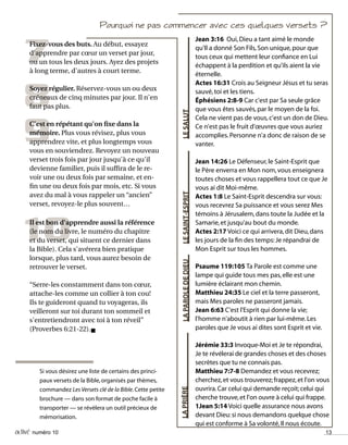 activé numéro 10 13
LESALUT
Si vous désirez une liste de certains des princi-
paux versets de la Bible,organisés par thèmes,
commandez Les Versets clé de la Bible.Cette petite
brochure — dans son format de poche facile à
transporter — se révèlera un outil précieux de
mémorisation.
Pourquoi ne pas commencer avec ces quelques versets ?
Jean 3:16 Oui,Dieu a tant aimé le monde
qu'Il a donné Son Fils,Son unique,pour que
tous ceux qui mettent leur confiance en Lui
échappent à la perdition et qu'ils aient la vie
éternelle.
Actes 16:31 Crois au Seigneur Jésus et tu seras
sauvé,toi et les tiens.
Éphésiens 2:8-9 Car c'est par Sa seule grâce
que vous êtes sauvés,par le moyen de la foi.
Cela ne vient pas de vous,c'est un don de Dieu.
Ce n'est pas le fruit d'œuvres que vous auriez
accomplies.Personne n'a donc de raison de se
vanter.
Jean 14:26 Le Défenseur,le Saint-Esprit que
le Père enverra en Mon nom,vous enseignera
toutes choses et vous rappellera tout ce que Je
vous ai dit Moi-même.
Actes 1:8 Le Saint-Esprit descendra sur vous:
vous recevrez Sa puissance et vous serez Mes
témoins à Jérusalem,dans toute la Judée et la
Samarie,et jusqu'au bout du monde.
Actes 2:17 Voici ce qui arrivera,dit Dieu,dans
les jours de la fin des temps:Je répandrai de
Mon Esprit sur tous les hommes.
Psaume 119:105 Ta Parole est comme une
lampe qui guide tous mes pas,elle est une
lumière éclairant mon chemin.
Matthieu 24:35 Le ciel et la terre passeront,
mais Mes paroles ne passeront jamais.
Jean 6:63 C'est l'Esprit qui donne la vie;
l'homme n'aboutit à rien par lui-même.Les
paroles que Je vous ai dites sont Esprit et vie.
Jérémie 33:3 Invoque-Moi et Je te répondrai,
Je te révélerai de grandes choses et des choses
secrètes que tu ne connais pas.
Matthieu 7:7-8 Demandez et vous recevrez;
cherchez,et vous trouverez;frappez,et l'on vous
ouvrira.Car celui qui demande reçoit;celui qui
cherche trouve,et l'on ouvre à celui qui frappe.
1Jean 5:14 Voici quelle assurance nous avons
devant Dieu:si nous demandons quelque chose
qui est conforme à Sa volonté,Il nous écoute.
LESAINT-ESPRITLAPAROLEDEDIEULAPRIÈRE
9
8
10
7Fixez-vous des buts. Au début, essayez
d'apprendre par cœur un verset par jour,
ou un tous les deux jours. Ayez des projets
à long terme, d'autres à court terme.
Soyez régulier. Réservez-vous un ou deux
créneaux de cinq minutes par jour. Il n'en
faut pas plus.
C'est en répétant qu'on fixe dans la
mémoire. Plus vous révisez, plus vous
apprendrez vite, et plus longtemps vous
vous en souviendrez. Revoyez un nouveau
verset trois fois par jour jusqu'à ce qu'il
devienne familier, puis il suffira de le re-
voir une ou deux fois par semaine, et en-
fin une ou deux fois par mois, etc. Si vous
avez du mal à vous rappeler un “ancien”
verset, revoyez-le plus souvent…
Il est bon d'apprendre aussi la référence
(le nom du livre, le numéro du chapitre
et du verset, qui situent ce dernier dans
la Bible). Cela s'avérera bien pratique
lorsque, plus tard, vous aurez besoin de
retrouver le verset.
“Serre-les constamment dans ton cœur,
attache-les comme un collier à ton cou!
Ils te guideront quand tu voyageras, ils
veilleront sur toi durant ton sommeil et
s'entretiendront avec toi à ton réveil”
(Proverbes 6:21-22).n
 