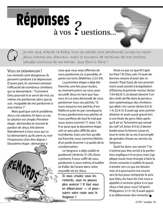 14 activé numéro 10
VOUS EN DÉBARRASSER !
Les remords sont dangereux,ils
peuvent conduire à la dépression.
D'autre part,ils viennent entraver
l'efficacité de nombreux chrétiens
qui se demandent : “Comment
Dieu pourrait-Il se servir de moi,ou
même me pardonner,alors que je
suis incapable de me pardonner à
moi-même ?”
Mais quel que soit le problème,
Jésus a la solution.Et dans ce cas,
la solution est simple.Première
étape :demandez et recevez le
pardon de Jésus.Il le donne
libéralement à tous ceux qui Le
lui demandent,qu'ils aient ou non
l'impression d'en être dignes !
Deuxième étape :demandez à
à vos ?uestions...
Réponses
Q:
Je sais que, d'après la Bible, tous les péchés sont pardonnés lorsqu’on reçoit
Jésus comme son Sauveur, mais le souvenir de certaines de mes actions
passées continue de me hanter. Que faut-il faire ?
ceux que vous avez offensés de
vous pardonner,et,si possible,ré-
parez vos torts (Matthieu 5:23-24).
La première étape a déjà été
franchie,une fois pour toutes,
au moment précis où vous avez
accueilli Jésus en tant que Sau-
veur et Lui avez demandé de vous
pardonner tous vos péchés.“Si
nous avouons nos péchés,Il est
fidèle et juste et,par conséquent,
Il nous pardonnera nos péchés et
nous purifiera de tout le mal que
nous avons commis”(1 Jean 1:9).
Il se peut que la deuxième étape
soit un peu plus difficile,plus
humiliante,mais une fois qu'elle
est franchie,nous sommes libérés
d'un poids énorme ! Le poids de la
condamnation.
Le Seigneur a déjà oublié et
pardonné (Jérémie 31:34).Donc
à présent,il vous suffit de vous
pardonner à vous-même,d'oublier
et d'aller de l'avant dans votre
nouvelle vie en Jésus.
N'est-ce pas ce que fit l'apô-
tre Paul ? Et Dieu sait s'il avait de
bonnes raisons d'avoir des re-
mords ! Paul (Saul,de son premier
nom) avait assisté à la lapidation
d'Étienne,le premier martyr (Actes
7:54-60; 8:1),et devait devenir l'un
des chefs de file dans la persécu-
tion systématique des chrétiens
qui allait s'en suivre (Actes 8:3; 9:
1-4; 22:4-5).Il avait agi avec prémé-
ditation et avait causé grand tort
à une foule de gens.Mais après
qu'il ait vu“la lumière qui venait
du ciel”(cf.Actes 9:3-6),il devint
leader pour la bonne cause et,
tout le reste de sa vie,il accomplit
de grandes choses au service du
Seigneur.
Quel fut donc son secret ?“Je
n'estime pas être arrivé à la perfec-
tion,expliqua-t-il un jour,mais j'ap-
plique toute mon énergie à faire la
chose suivante:à oublier le passé,
à tendre vers ce qui est devant
moi,et à poursuivre ma course
vers le but pour remporter le prix
que Dieu,du haut du Ciel,nous a
appelés à recevoir grâce à ce que
Jésus a fait pour nous”.(d'après
Philippiens 3:13-14).Il avait appris
à se débarrasser des remords !n
14
Si vous croulez sous les
remords, vous ne pouvez
plus avancer ! Il faut vous
en debarrasser — et pour-
suivre votre route avec le
Seigneur !
 