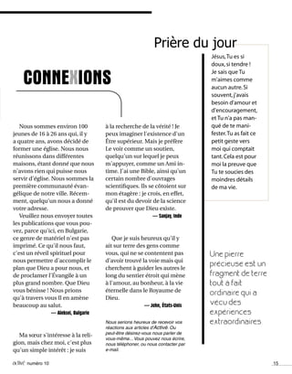 activé numéro 10 15
CONNEXIONS
à la recherche de la vérité ! Je
peux imaginer l'existence d'un
Être supérieur. Mais je préfère
Le voir comme un soutien,
quelqu'un sur lequel je peux
m'appuyer, comme un Ami in-
time. J'ai une Bible, ainsi qu'un
certain nombre d'ouvrages
scientifiques. Ils se côtoient sur
mon étagère : je crois, en effet,
qu'il est du devoir de la science
de prouver que Dieu existe.
— Sanjay, Inde
Que je suis heureux qu'il y
ait sur terre des gens comme
vous, qui ne se contentent pas
d'avoir trouvé la voie mais qui
cherchent à guider les autres le
long du sentier étroit qui mène
à l'amour, au bonheur, à la vie
éternelle dans le Royaume de
Dieu.
— John, États-Unis
Nous serions heureux de recevoir vos
réactions aux articles d'Activé. Ou
peut-être désirez-vous nous parler de
vous-même... Vous pouvez nous écrire,
nous téléphoner, ou nous contacter par
e-mail.
Une pierre
précieuse est un
fragment de terre
tout à fait
ordinaire qui a
vécu des
expériences
extraordinaires.
Nous sommes environ 100
jeunes de 16 à 26 ans qui, il y
a quatre ans, avons décidé de
former une église. Nous nous
réunissons dans différentes
maisons, étant donné que nous
n'avons rien qui puisse nous
servir d'église. Nous sommes la
première communauté évan-
gélique de notre ville. Récem-
ment, quelqu'un nous a donné
votre adresse.
Veuillez nous envoyer toutes
les publications que vous pou-
vez, parce qu'ici, en Bulgarie,
ce genre de matériel n'est pas
imprimé. Ce qu'il nous faut,
c'est un réveil spirituel pour
nous permettre d'accomplir le
plan que Dieu a pour nous, et
de proclamer l'Évangile à un
plus grand nombre. Que Dieu
vous bénisse ! Nous prions
qu'à travers vous Il en amène
beaucoup au salut.
— Aleksei, Bulgarie
Ma sœur s'intéresse à la reli-
gion, mais chez moi, c'est plus
qu'un simple intérêt : je suis
Jésus,Tu es si
doux,si tendre !
Je sais que Tu
m'aimes comme
aucun autre.Si
souvent,j'avais
besoin d'amour et
d'encouragement,
et Tu n'a pas man-
qué de te mani-
fester.Tu as fait ce
petit geste vers
moi qui comptait
tant.Cela est pour
moi la preuve que
Tu te soucies des
moindres détails
de ma vie.
Prière du jour
 