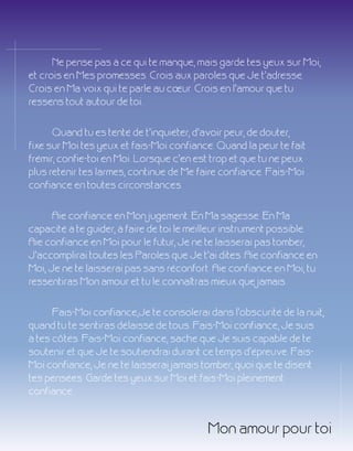 16 activé numéro 10
Ne pense pas à ce qui te manque, mais garde tes yeux sur Moi,
et crois en Mes promesses. Crois aux paroles que Je t'adresse.
Crois en Ma voix qui te parle au cœur. Crois en l'amour que tu
ressens tout autour de toi.
Quand tu es tenté de t'inquiéter, d'avoir peur, de douter,
fixe sur Moi tes yeux et fais-Moi confiance. Quand la peur te fait
frémir, confie-toi en Moi. Lorsque c’en est trop et que tu ne peux
plus retenir tes larmes, continue de Me faire confiance. Fais-Moi
confiance en toutes circonstances.
Aie confiance en Mon jugement. En Ma sagesse. En Ma
capacité à te guider, à faire de toi le meilleur instrument possible.
Aie confiance en Moi pour le futur, Je ne te laisserai pas tomber,
J'accomplirai toutes les Paroles que Je t'ai dites. Aie confiance en
Moi, Je ne te laisserai pas sans réconfort. Aie confiance en Moi, tu
ressentiras Mon amour et tu le connaîtras mieux que jamais.
Fais-Moi confiance,Je te consolerai dans l'obscurité de la nuit,
quand tu te sentiras délaissé de tous. Fais-Moi confiance, Je suis
à tes côtés. Fais-Moi confiance, sache que Je suis capable de te
soutenir et que Je te soutiendrai durant ce temps d'épreuve. Fais-
Moi confiance, Je ne te laisserai jamais tomber, quoi que te disent
tes pensées. Garde tes yeux sur Moi et fais-Moi pleinement
confiance.
Mon amour pour toi
 