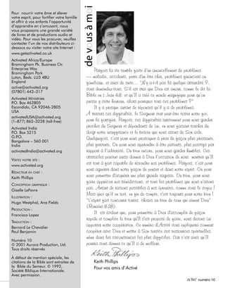 2 activé numéro 10
Pour nourrir votre âme et élever
votre esprit, pour fortifier votre famille
et offrir à vos enfants l’opportunité
d’apprendre en s’amusant, nous
vous proposons une grande variété
de livres et de productions audio et
vidéo. Pour vous les procurer, veuillez
contacter l’un de nos distributeurs ci-
dessous ou visiter notre site Internet :
www.getactivated.co.uk
Activated Africa/Europe
Bramingham Pk. Business Ctr.
Enterprise Way
Bramingham Park
Luton, Beds. LU3 4BU
England
active@activated.org
(07801) 442–317
Activated Ministries
P.O. Box 462805
Escondido, CA 92046-2805
USA
activatedUSA@activated.org
(1–877) 862–3228 (toll-free)
Activated India
P.O. Box 5215
G.P.O.
Bangalore – 560 001
India
activatedIndia@activated.org
VISITEZ NOTRE SITE :
www.activated.org
RÉDACTEUR EN CHEF :
Keith Phillips
CONCEPTION GRAPHIQUE :
Giselle LeFavre
ILLUSTRATION :
Hugo Westphal, Ana Fields
PRODUCTION :
Francisco Lopez
TRADUCTION :
Bernard Le Chevalier
Paul Benjamin
Numéro 10
© 2001 Aurora Production, Ltd.
Tous droits réservés
À défaut de mention spéciale, les
citations de la Bible sont extraites de
la Bible du Semeur. © 1992,
Société Biblique Internationale.
Avec permission.
devousàmoi
Parfois la vie semble faite d’un amoncellement de problèmes
— maladie, accidents, perte d'un être cher, problèmes financiers ou
familiaux, et ainsi de suite… “N’y a-t-il pas là quelque absurdité ?,
vous demandez-vous. S’il est vrai que Dieu est amour, comme le dit la
Bible en 1 Jean 4:8, et qu’Il a créé ce monde magnifique pour qu’on
puisse y vivre heureux, alors pourquoi tous ces problèmes ?”
Il y a presque autant de réponses qu’il y a de problèmes.
À travers ces difficultés, le Seigneur veut peut-être tester notre foi,
pour la fortifier. Parfois, ces difficultés surviennent pour nous garder
proches du Seigneur et dépendants de Lui, en nous faisant toucher du
doigt notre insuffisance et le besoin que nous avons de Son aide.
Quelquefois, c’est pour nous provoquer à prier de façon plus pressante,
plus fervente. Ou pour nous apprendre à être patients, plus positifs par
rapport à l’adversité. Ou bien encore, pour nous garder humbles. Ces
obstacles peuvent aussi donner à Dieu l’occasion de nous montrer qu’Il
est tout à fait capable de résoudre nos problèmes. Parfois, c’est pour
nous aguerrir dans notre façon de penser et dans notre esprit. Ou pour
nous permettre d'acquérir une plus grande sagesse. Ou bien, pour nous
faire apprécier nos bénédictions, et tous les problèmes que nous n’avons
pas. Autant de raisons possibles à nos épreuves, comme vous le voyez !
Mais quoi qu’il en soit, en fin de compte, c'est toujours pour notre bien !
“L’esprit fait concourir toutes choses au bien de ceux qui aiment Dieu”
(Romains 8:28).
Il est évident que, pour permettre à Dieu d'accomplir de façon
rapide et complète le bien qu'Il s'est proposé de faire, nous devons Lui
apporter notre coopération. Ce numéro d'Activé vous expliquera comment
coopérer avec Dieu et mettre à Son service vos ressources spirituelles,
même dans les circonstances les plus difficiles. Car c’est ainsi qu’Il
pourra vous donner ce qu’Il a de meilleur.
Keith Phillips
Pour vos amis d’Activé
 