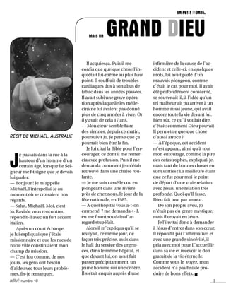 activé numéro 10 3
RÉCIT DE MICHAËL, AUSTRALIE
infirmière de la cause de l'ac-
cident et celle-ci, en quelques
mots, lui avait parlé d'un
mauvais plongeon, comme
c'était le cas pour moi. Il avait
été profondément consterné,
se souvenait-il, à l'idée qu'un
tel malheur ait pu arriver à un
homme aussi jeune, qui avait
encore toute la vie devant lui.
Bien sûr, ce qu'il voulait dire,
c'était: comment Dieu pouvait-
Il permettre quelque chose
d'aussi atroce ?
— À l'époque, cet accident
m'est apparu, ainsi qu'à tout
mon entourage, comme la pire
des catastrophes, expliquai-je,
mais tant de bonnes choses en
sont sorties ! La meilleure étant
que ce fut pour moi le point
de départ d'une vraie relation
avec Jésus, une relation très
profonde. Quoi qu'Il fasse,
Dieu fait tout par amour.
De son propre aveu, Jo
n'était pas du genre mystique,
mais il croyait en Jésus.
Je l'invitai donc à demander
à Jésus d'entrer dans son cœur.
Il répondit par l'affirmative, et
avec une grande sincérité, il
pria avec moi pour L'accueillir
dans sa vie et recevoir le don
gratuit de la vie éternelle.
Comme vous le voyez, mon
accident n'a pas fini de pro-
duire de bons effets. n
Il acquiesça. Puis il me
confia que quelque chose l'in-
quiétait lui-même au plus haut
point. Il souffrait de troubles
cardiaques dus à son abus de
tabac dans les années passées.
Il avait subi une grave opéra-
tion après laquelle les méde-
cins ne lui avaient pas donné
plus de cinq années à vivre. Or
il y avait de cela 17 ans.
— Mon cœur semble faire
des siennes, depuis ce matin,
poursuivit Jo. Je pense que ça
pourrait bien être la fin.
Je lui citai la Bible pour l'en-
courager, ce dont il me remer-
cia avec profusion. Puis il me
demanda comment je m'étais
retrouvé dans une chaise rou-
lante.
— Je me suis cassé le cou en
plongeant dans une rivière
près de chez nous, le jour de la
fête nationale, en 1985.
— À quel hôpital vous a-t-on
emmené ? me demanda-t-il,
en me fixant soudain d'un
regard stupéfait.
Alors il m'expliqua qu'il se
revoyait, ce même jour, de
façon très précise, assis dans
le hall du service des urgen-
ces, dans le même hôpital, et
que devant lui, on avait fait
passer précipitamment un
jeune homme sur une civière.
Il s'était enquis auprès d'une
J
e passais dans la rue à la
hauteur d'un homme d'un
certain âge, lorsque Le Sei-
gneur me fit signe que je devais
lui parler.
— Bonjour ! Je m'appelle
Michaël, l'interpellai-je au
moment où se croisaient nos
regards.
— Salut, Michaël. Moi, c'est
Jo. Ravi de vous rencontrer,
répondit-il avec un fort accent
italien.
Après un court échange,
je lui expliquai que j'étais
missionnaire et que les rues de
notre ville constituaient mon
champ de mission.
— C'est fou comme, de nos
jours, les gens ont besoin
d'aide avec tous leurs problè-
mes, fis-je remarquer.
UN PETIT MONDE,
GRAND DIEUMAIS UN
 