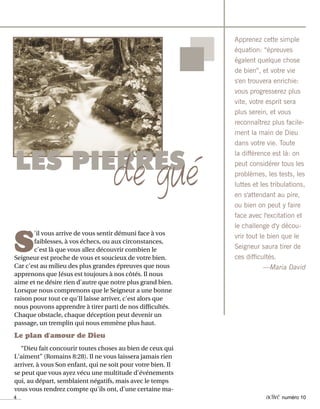 4 activé numéro 10
S
'il vous arrive de vous sentir démuni face à vos
faiblesses, à vos échecs, ou aux circonstances,
c'est là que vous allez découvrir combien le
Seigneur est proche de vous et soucieux de votre bien.
Car c'est au milieu des plus grandes épreuves que nous
apprenons que Jésus est toujours à nos côtés. Il nous
aime et ne désire rien d'autre que notre plus grand bien.
Lorsque nous comprenons que le Seigneur a une bonne
raison pour tout ce qu'Il laisse arriver, c'est alors que
nous pouvons apprendre à tirer parti de nos difficultés.
Chaque obstacle, chaque déception peut devenir un
passage, un tremplin qui nous emmène plus haut.
Le plan d'amour de Dieu
“Dieu fait concourir toutes choses au bien de ceux qui
L'aiment” (Romains 8:28). Il ne vous laissera jamais rien
arriver, à vous Son enfant, qui ne soit pour votre bien. Il
se peut que vous ayez vécu une multitude d'événements
qui, au départ, semblaient négatifs, mais avec le temps
vous vous rendrez compte qu'ils ont, d'une certaine ma-
Apprenez cette simple
équation: “épreuves
égalent quelque chose
de bien”, et votre vie
s'en trouvera enrichie:
vous progresserez plus
vite, votre esprit sera
plus serein, et vous
reconnaîtrez plus facile-
ment la main de Dieu
dans votre vie. Toute
la différence est là: on
peut considérer tous les
problèmes, les tests, les
luttes et les tribulations,
en s'attendant au pire,
ou bien on peut y faire
face avec l'excitation et
le challenge d'y décou-
vrir tout le bien que le
Seigneur saura tirer de
ces difficultés.
—Maria David
LES PIERRES
de gué
 