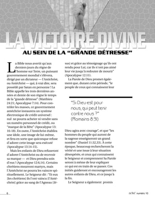 6 activé numéro 10
AU SEIN DE LA “GRANDE DÉTRESSE”
“Si Dieu est pour
nous, qui peut tenir
contre nous ?”
(Romains 8:31)
sus] et grâce au témoignage qu'ils ont
rendu pour Lui, car ils n'ont pas aimé
leur vie jusqu'à redouter de mourir”
(Apocalypse 12:11).
La Parole de Dieu promet égale-
ment que, durant cette période, “le
peuple de ceux qui connaissent leur
L
a Bible nous avertit qu'aux
derniers jours du règne de
l'homme sur Terre, un puissant
gouvernement mondial s'élèvera,
dirigé par un dictateur — l'Antichrist,
ou Antéchrist — qui, à vrai dire, sera
possédé par Satan en personne ! La
Bible appelle les trois dernières an-
nées et demie de son règne le temps
de la “grande détresse” (Matthieu
24:21; Apocalypse 7:14). Pour con-
trôler les masses, ce gouvernement
antéchrist instaurera un système
électronique de crédit universel :
nul ne pourra acheter ni vendre sans
un numéro personnel de crédit, ou
“marque de la Bête” (Apocalypse 13:
16-18). En outre, l'Antéchrist établira
une idole, une image de lui-même,
et fera en sorte que quiconque refuse
d'adorer cette image sera exécuté
(Apocalypse 13:14-15).
Mais les enfants de Dieu refuseront
d'adorer l'Antéchrist ou de recevoir
sa marque — et Dieu prendra soin
d'eux ! (Apocalypse 12:6,14). Certains
chrétiens mourront martyrs, mais
l'Antéchrist ne pourra les vaincre spi-
rituellement. Le Seigneur dit : “Et eux
[les chrétiens] ils l'ont vaincu [l'Anté-
christ] grâce au sang de l'Agneau [Jé-
Dieu agira avec courage”, et que “les
hommes du peuple qui auront de
la sagesse enseigneront un grand
nombre” (Daniel 11:32,33). À cette
époque, beaucoup rechercheront la
vérité et une issue à leur situation
désespérée, et ceux qui connaissent
le Seigneur et comprennent Sa Parole
seront à même de leur expliquer
ce qui est en train de se passer. Ces
initiés guideront et encourageront les
autres enfants de Dieu, et ce jusqu'à
la fin.
Le Seigneur a également promis
 