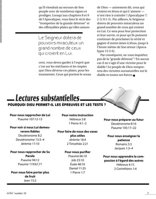 activé numéro 10 7
Pour nous rapprocher de Lui
Psaume 107:12-13
Pour voir si nous Lui demeu-
rerons fidèles
Deutéronome 8:2
Deutéronome 13:3–4
Jérémie 17:10
Pour nous rapprocher de Sa
Parole
Psaume 94:12
Psaume 119:67,71
Pour nous faire porter plus
de fruit
Jean 15:2
Pour notre instruction
Hébreux 5:8
1 Pierre 4:1–2
Pour faire de nous des vases
plus utiles
Jérémie 18:4
2 Timothée 2:21
Pour nous purifier
Psaume 66:10
Job 23:10
Ésaïe 48:10
Daniel 11:35
1 Pierre 1:7
Pour nous préparer au futur
Deutéronome 8:16
Psaume 105:17–22
Pour nous enseigner la
patience
Romains 5:3
Jacques 1:3–4
Pour nous apprendre la com-
passion à l'égard des autres
Hébreux 4:15
2 Corinthiens 1:4
qu'Il viendrait au secours de Son
peuple avec de nombreux signes et
prodiges. Lorsqu'aux chapitres 8 et 9
de l'Apocalypse, vous lisez le récit des
“trompettes de la grande détresse” et
des effroyables plaies qu'elles annon-
de Dieu — autrement dit, ceux qui
croient en Jésus et qui L'aiment —
n'ont rien à craindre ! (Apocalypse 7:
2-3; 9:1-5). Par ailleurs, le Seigneur
dotera de pouvoirs miraculeux un
grand nombre de ceux qui croient
en Lui. Ce sera pour leur protection
et leur survie, et pour qu'ils puissent
continuer de proclamer la vérité et
gagner d'autres âmes à Jésus, jusqu'à
l'heure même de Son retour (Apoca-
lypse 11:3-6).
Par conséquent, ne vous inquiétez
pas de la “grande détresse” ! En aucun
cas il ne s'agit d'une victoire pour le
diable ! Le peuple de Dieu rempor-
tera des victoires surnaturelles sur le
diable et toutes ses forces.n
Le Seigneur dotera de
pouvoirs miraculeux un
grand nombre de ceux
qui croient en Lui...
cent, vous devez garder à l'esprit que
c'est sur les méchants et les impies
que Dieu déverse ces plaies, pour les
tourmenter. Ceux qui portent le sceau
POURQUOI DIEU PERMET-IL LES ÉPREUVES ET LES TESTS ?
 
