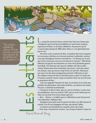 8 activé numéro 10
David Brandt Berg
“Tel un bon
soldat de
Jésus-Christ,
prends, comme
moi, ta part de
souffrances.”
(2 Timothée 2: 3).
LesbattantsLorsqu'ils reçoivent Jésus comme leur Sauveur, beaucoup
s'imaginent que tous leurs problèmes se trouveront automa-
tiquement résolus, et de façon définitive. Ils pensent qu'ils
n'auront plus jamais de difficultés. Mais ce n'est généralement
pas le cas.”
Ma mère avait coutume de dire, en parlant des tests auxquels
les nouveaux chrétiens se trouvent souvent confrontés, surtout
ceux qui témoignent de leur nouvelle foi : “Le démon ne se met
pas à tirer avant que vous ne vous lanciez à l'assaut !” Elle faisait
allusion à la guerre de tranchées au cours de la première guerre
mondiale. Il n'était pas rare que les soldats, des deux côtés,
restent blottis dans leurs tranchées, des jours, voire des semai-
nes durant, sans qu'aucun coup de feu ne soit tiré. Mais pour
peu que l'un des deux antagonistes prenne l'offensive et que
des soldats sortent de leurs tranchées pour se jeter à l'assaut de
l’ennemi, aussitôt l'autre camp se mettait à tirer sur eux de toute
sa puissance de feu !
Cela me rappelle l'histoire de Sam, le serviteur d'un riche pro-
priétaire de plantation. Sam était chrétien, son patron incroyant.
Un jour, ce dernier lui demanda :
— Comment se fait-il, Sam, que toi, qui es chrétien, tu aies tous
ces problèmes, tous ces ennuis ? Moi, qui ne crois même pas en
Dieu, je suis loin d'en avoir autant que toi !
— Ben… Patron, y va falloir que j'y réfléchisse avant de pouvoir
vous répondre, répliqua Sam.
Quelques jours plus tard, le patron de Sam s'en alla chasser le
canard. Il se fit accompagner de Sam, qui devait l'aider.
Le patron toucha plusieurs canards, puis cria à Sam:
— Vite, Sam ! Ensache les vivants ! Les vivants d'abord ! Laisse les
8 activé numéro 10
 