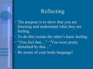 Reflecting The purpose is to show that you are listening and understand what they are feeling. To do this restate the other’s basic feeling. “You feel that…”  “You were pretty disturbed by this…” Be aware of your body language! 