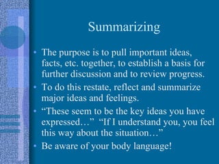 Summarizing The purpose is to pull important ideas, facts, etc. together, to establish a basis for further discussion and to review progress. To do this restate, reflect and summarize major ideas and feelings. “These seem to be the key ideas you have expressed…”  “If I understand you, you feel this way about the situation…” Be aware of your body language! 