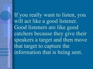 If you really want to listen, you will act like a good listener.  Good listeners are like good catchers because they give their speakers a target and then move that target to capture the information that is being sent. 