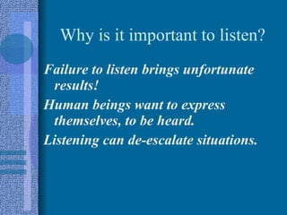 Why is it important to listen? Failure to listen brings unfortunate results! Human beings want to express themselves, to be heard. Listening can de-escalate situations. 