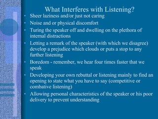 What Interferes with Listening? Sheer laziness and/or just not caring Noise and or physical discomfort Turing the speaker off and dwelling on the plethora of internal distractions Letting a remark of the speaker (with which we disagree) develop a prejudice which clouds or puts a stop to any further listening Boredom - remember, we hear four times faster that we speak Developing your own rebuttal or listening mainly to find an opening to state what you have to say (competitive or combative listening) Allowing personal characteristics of the speaker or his poor delivery to prevent understanding 
