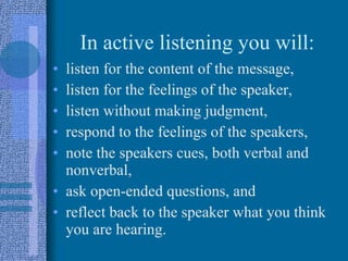 In active listening you will: listen for the content of the message, listen for the feelings of the speaker, listen without making judgment, respond to the feelings of the speakers, note the speakers cues, both verbal and nonverbal,  ask open-ended questions, and reflect back to the speaker what you think you are hearing. 