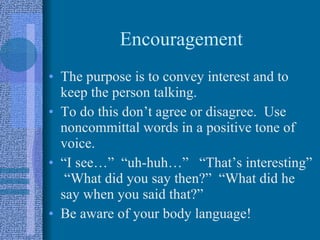 Encouragement The purpose is to convey interest and to keep the person talking. To do this don’t agree or disagree.  Use noncommittal words in a positive tone of voice. “I see…”  “uh-huh…”  “That’s interesting”  “What did you say then?”  “What did he say when you said that?”  Be aware of your body language!  