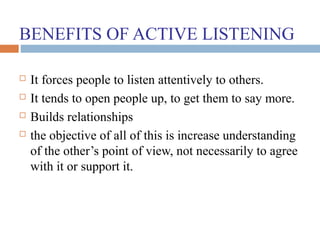 BENEFITS OF ACTIVE LISTENING
 It forces people to listen attentively to others.
 It tends to open people up, to get them to say more.
 Builds relationships
 the objective of all of this is increase understanding
of the other’s point of view, not necessarily to agree
with it or support it.
 