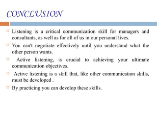 CONCLUSION
 Listening is a critical communication skill for managers and
consultants, as well as for all of us in our personal lives.
 You can't negotiate effectively until you understand what the
other person wants.
 Active listening, is crucial to achieving your ultimate
communication objectives.
 Active listening is a skill that, like other communication skills,
must be developed .
 By practicing you can develop these skills.
 