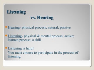 ListeningListening
vs. Hearingvs. Hearing
Hearing- physical process; natural; passive
Listening- physical & mental process; active;
learned process; a skill
Listening is hard!
You must choose to participate in the process of
listening.
 