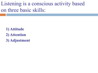 Listening is a conscious activity based
on three basic skills:
1) Attitude
2) Attention
3) Adjustment
 