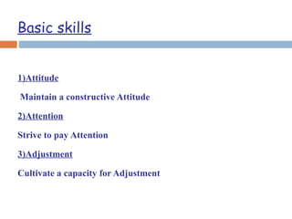 Basic skills
1)Attitude
Maintain a constructive Attitude
2)Attention
Strive to pay Attention
3)Adjustment
Cultivate a capacity for Adjustment
 