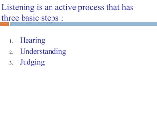 Listening is an active process that has
three basic steps :
1. Hearing
2. Understanding
3. Judging
 