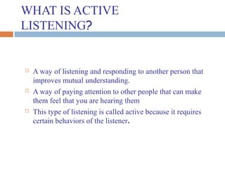 WHAT IS ACTIVE
LISTENING?
 A way of listening and responding to another person that
improves mutual understanding.
 A way of paying attention to other people that can make
them feel that you are hearing them
 This type of listening is called active because it requires
certain behaviors of the listener.
 