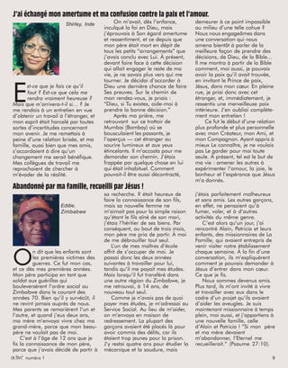 activated issue 1 9activé numéro 1 9
Abandonné par ma famille, recueilli par Jésus !
O
n dit que les enfants sont
les premières victimes des
guerres. Ce fut mon cas,
et ce dès mes premières années.
Mon père participa en tant que
soldat aux guérillas qui
bouleversèrent l’ordre social au
Zimbabwe dans le courant des
années 70. Bien qu’il y survécût, il
ne revint jamais auprès de nous.
Mes parents se remarièrent l’un et
l’autre, et quand j’eus deux ans,
ma mère m’envoya vivre chez ma
grand-mère, parce que mon beau-
père ne voulait pas de moi.
C’est à l’âge de 12 ans que je
fis la connaissance de mon père,
parce que j’avais décidé de partir à
Eddie,
Zimbabwe
J’ai échangé mon amertume et ma confusion contre la paix et l’amour.
E
st-ce que je fais ce qu’il
faut ? Est-ce que cela me
rendra vraiment heureuse ?
Mais que m’arrivera-t-il si… ? Je
me rendais à un entretien en vue
d’obtenir un travail à l’étranger, et
mon esprit était harcelé par toutes
sortes d’incertitudes concernant
mon avenir. Je me remettais à
peine d’une relation brisée, et ma
famille, aussi bien que mes amis,
s’accordaient à dire qu’un
changement me serait bénéfique.
Mes collègues de travail me
reprochaient de chercher à
m’évader de la réalité.
Shirley, Inde On m’avait, dès l’enfance,
inculqué la foi en Dieu, mais
j’éprouvais à Son égard amertume
et ressentiment, et ce depuis que
mon père était mort en dépit de
tous les petits “arrangements” que
j’avais conclu avec Lui. À présent,
devant faire face à cette décision
qui allait engager le reste de ma
vie, je ne savais plus vers qui me
tourner. Je décidai d’accorder à
Dieu une dernière chance de faire
Ses preuves. Sur le chemin de
mon rendez-vous, je priais :
“Dieu, si Tu existes, aide-moi à
prendre la bonne décision.”
Après ma prière, me
retrouvant sur ce trottoir de
Mumbai (Bombay) où se
bousculaient les passants, je
l’aperçus — cet étranger au
sourire lumineux et aux yeux
étincelants. Il m’accosta pour me
demander son chemin. J’étais
frappée par quelque chose en lui
qui était inhabituel. Comment
pouvait-il être aussi décontracté,
demeurer à ce point impassible
au milieu d’une telle cohue ?
Nous nous engageâmes dans
une conversation qui nous
amena bientôt à parler de la
meilleure façon de prendre des
décisions, de Dieu, de la Bible...
Il me montra à partir de la Bible
comment, moi aussi, je pouvais
avoir la paix qu’il avait trouvée,
en invitant le Prince de paix,
Jésus, dans mon cœur. En pleine
rue, je priai donc avec cet
étranger, et, immédiatement, je
ressentis une merveilleuse paix
intérieure. J’en oubliai complète-
ment mon entretien !
Ce fut le début d’une relation
plus profonde et plus personnelle
avec mon Créateur, mon Ami, et
mon Compagnon. Ayant appris à
mieux Le connaître, je ne voulais
pas Le garder pour moi toute
seule. À présent, tel est le but de
ma vie : amener les autres à
expérimenter l’amour, la joie, le
bonheur et l’espérance que Jésus
m’a donnés.
sa recherche. Il était heureux de
faire la connaissance de son fils,
mais sa nouvelle femme ne
m’aimait pas pour la simple raison
qu’étant le fils aîné de son mari,
j’étais l’héritier de ses biens. Par
conséquent, au bout de trois mois,
mon père me pria de partir. À moi
de me débrouiller tout seul.
L’un de mes maîtres d’école
offrit de s’occuper de moi. Je
passai donc les deux années
suivantes à travailler pour lui,
tandis qu’il me payait mes études.
Mais lorsqu’il fut transféré dans
une autre région du Zimbabwe, je
me retrouvai, à 14 ans, de
nouveau tout seul.
Comme je n’avais pas de quoi
payer mes études, je m’adressai au
Service Social. Au lieu de m’aider,
on m’envoya en maison de
redressement. La plupart des
garçons avaient été placés là pour
avoir commis des délits, car ils
étaient trop jeunes pour la prison.
J’y restai quatre ans pour étudier la
mécanique et la soudure, mais
j’étais parfaitement malheureux
et sans amis. Les autres garçons,
en effet, ne pensaient qu’à
fumer, voler, et à d’autres
activités du même genre.
C’est alors qu’un jour, j’ai
rencontré Alain, Patricia et leurs
enfants, des missionnaires de La
Famille, qui avaient entrepris de
venir visiter notre établissement
chaque semaine. À la fin d’une
conversation, ils m’expliquèrent
comment je pouvais demander à
Jésus d’entrer dans mon cœur.
Ce que je fis.
Nous sommes devenus amis.
Plus tard, ils m’ont invité à vivre
et travailler avec eux dans le
cadre d’un projet qu’ils avaient
d’aider les aveugles. Je suis
maintenant missionnaire à temps
plein, moi aussi, et j’appartiens à
une nouvelle famille, celle
d’Alain et Patricia ! “Si mon père
et ma mère devaient
m’abandonner, l’Eternel me
recueillerait.” (Psaume 27:10).
 