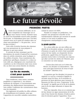 10 activé numéro 1
À
l’aube de ce nouveau millénaire, on ne
peut s’empêcher de s’interroger sur ce
que nous réserve l’avenir. Sommes-nous
au seuil d’un formidable nouvel ordre mondial,
fait de paix et d’abondance pour tous ? Ou bien,
sommes-nous sur le point de sombrer dans un
chaos sans précédent ? — Ou peut-être... est-ce
les deux à la fois ?
Cette série d’articles fournira des réponses
qui vous permettront de vous préparer à
affronter ce qui nous attend.
Il convient de faire remarquer que les
descriptions du monde d’aujourd’hui contenues
dans ces articles remontent, pour la plupart, à
des milliers d’années. Nous examinerons des
prédictions spécifiques, données il y a deux ou
trois mille ans, dépeignant avec exactitude des
conditions ou des événements dont nous avons
été, ou dont nous serons bientôt, les témoins.
Nous étudierons, entre autres, certaines
prophéties se rapportant à nos moyens
modernes de transport, à l’accroissement sans
précédent des déplacements internationaux,
sans oublier l’explosion des connaissances dans
tous les domaines.
Ont également été prédits les effets néfastes
du réchauffement de la planète, ainsi que
l’apparition de nouvelles maladies meurtrières
comme le cancer et le SIDA.
Prendre en compte ces prédictions, c’est
acquérir une perspective nouvelle sur les
transformations radicales qui secouent le monde
actuel, et c’est aussi se préparer aux
changements cataclysmiques à venir.
La grande question
Il y a deux mille ans, sur une colline aux
abords de la Jérusalem antique, un petit groupe
d’hommes en quête de vérité s’était rassemblé
autour de leur maître, un charpentier devenu
prédicateur, appelé Jésus de Nazareth. Leur
question incita Celui-ci à formuler une réponse
qui allait survoler les siècles de l’Histoire, puis
se concentrer sur notre époque.
Comme Jésus était assis sur le Mont des
Oliviers, Ses disciples Lui demandèrent : “Dis-
nous, quel signe annoncera Ta venue et la fin
du monde?” (Matthieu 24:3).
La question que Ses disciples Lui posent se
rapporte à ce qu’on a coutume d’appeler la
seconde venue de Jésus, où Il reviendra en
personne de façon glorieuse pour instaurer le
Royaume de Dieu sur terre. L’expression “la fin
du monde” ne signifie pas ici la fin de la planète,
mais la fin du règne inhumain et injuste des
hommes.
Pour leur répondre, Jésus ne se contente pas
de leur donner un signe annonciateur de la fin,
mais Il leur fournit des dizaines d’indices précis
dont ils devaient guetter l’apparition. Nous
PREMIÈRE PARTIE
La fin du monde,
c’est pour quand ?
 