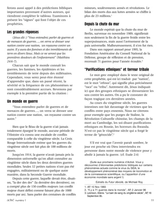 activé numéro 1 11
ferons aussi appel à des prédictions bibliques
importantes provenant d’autres auteurs, qui
viendront compléter le tableau. Examinons à
présent les “signes” qui font l’objet de ces
prophéties.
Les grandes réponses
(Jésus dit :) “Vous entendrez parler de guerres et
de menaces de guerres…, on verra se dresser une
nation contre une nation, un royaume contre un
autre. Il y aura des famines et des tremblements de
terre en divers lieux. Mais ce ne seront que les
premières douleurs de l’enfantement” (Matthieu
24:6-7).
Chacun sait que le monde connaît les
guerres, les famines, les épidémies et les
tremblements de terre depuis des millénaires.
Cependant, vous serez peut-être étonné
d’apprendre que, dans un passé récent, la
sévérité et la fréquence de ces phénomènes se
sont considérablement accrues. Revenons par
exemple à la première partie de la citation :
Un monde en guerre
“Vous entendrez parler de guerres et de
menaces de guerres…, on verra se dresser une
nation contre une nation, un royaume contre un
autre.”
Bien que le fléau de la guerre n’ait jamais
totalement épargné le monde, aucune période de
l’Histoire n’a connu une escalade de conflits
comparable à celle du vingtième siècle. La Croix
Rouge Internationale estime que les guerres du
vingtième siècle ont fait plus de 100 millions de
morts.
Jusqu’en 1914, la guerre n’avait jamais pris la
dimension universelle qu’on allait connaître au
vingtième siècle dans les deux dernières guerres
mondiales. Seules 12 petites nations n’ont pas été
engagées, militairement ou de quelque autre
manière, dans la Seconde Guerre mondiale.
Depuis cette guerre, laquelle devait être, disait-
on, “la der des der” (la dernière des dernières), on
a compté plus de 150 conflits majeurs (un conflit
majeur étant défini comme faisant plus de 1000
morts par an). Sans parler des centaines de conflits
mineurs, soulèvements armés et révolutions. Le
bilan des morts dus aux luttes armées se chiffre à
plus de 23 millions.1
Depuis la chute du mur
Le monde espérait que la chute du mur de
Berlin, survenue en novembre 1989, signifierait
non seulement la fin de la guerre froide entre les
superpuissances, mais aussi l’avènement de la
paix universelle. Malheureusement, il n’en fut rien.
Dans son rapport annuel pour 1995, la
Fondation Américaine du Conseil National de la
Défense, groupe de réflexion et de pression,
recensait 71 guerres pour l’année écoulée.2
“Purifications ethniques” et terreur tribale
Le mot grec employé dans le texte original de
cette prophétie, qui est ici traduit par “nation”,
est le mot “ethnos”, qui signifie plus précisément
“race” ou “tribu”. Autrement dit, Jésus indiquait
ici que des groupes ethniques se dresseraient les
uns contre les autres. On a pu le constater de
façon tragique ces dernières années.
Au cours du vingtième siècle, les guerres
intestines ont fait davantage de victimes que les
conflits entre pays ennemis. Nous ne citerons
pour exemple que les purges de Staline, la
Révolution Culturelle chinoise, les champs de la
mort au Cambodge, les soi-disant purifications
ethniques en Bosnie, les horreurs du Rwanda.
N’est-ce pas le vingtième siècle qui a forgé le
terme de “génocide”.3
S’il est vrai que l’avenir paraît sombre, le
jour est proche où Dieu interviendra en
personne dans notre monde de violence pour y
abolir à jamais la guerre. (cf. Esaïe 2:4)
(Suite aux prochains numéros d’Activé. Vous y
découvrirez d’étonnantes prédictions bibliques sur certains
phénomènes actuels comme le virus du SIDA, le
développement phénoménal des moyens de locomotion et
de la connaissance scientifique, ou l’apparition d’une
économie mondiale sans argent !)
Extraits du Futur dévoilé, de Michael Roy
1. AP, 10 Nov 1993
2. “Il y a 71 guerres dans le monde”, AP, 2 Janvier 96
3. Levinson, Arlene. “Le bain de sang du vingtième siècle”, AP, 16
Septembre 95.
 