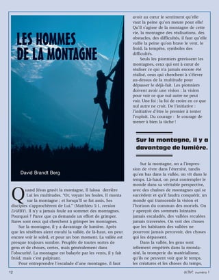12 activé numéro 1
Sur la montagne, il y a
davantage de lumière.
Quand Jésus gravit la montagne, Il laissa derrière
Lui les multitudes. “Or, voyant les foules, Il monta
sur la montagne ; et lorsqu’Il se fut assis, Ses
disciples s’approchèrent de Lui.” (Matthieu 5:1, version
DARBY). Il n’y a jamais foule au sommet des montagnes.
Pourquoi ? Parce que ça demande un effort de grimper.
Rares sont ceux qui cherchent à grimper les montagnes.
Sur la montagne, il y a davantage de lumière. Après
que les ténèbres aient envahi la vallée, de là-haut, on peut
encore voir le soleil, et pour un bon moment. La vallée est
presque toujours sombre. Peuplée de toutes sortes de
gens et de choses, certes, mais généralement dans
l’obscurité. La montagne est balayée par les vents, il y fait
froid, mais c’est palpitant.
Pour entreprendre l’escalade d’une montagne, il faut
avoir au cœur le sentiment qu’elle
vaut la peine qu’on meure pour elle!
Qu’il s’agisse de la montagne de cette
vie, la montagne des réalisations, des
obstacles, des difficultés, il faut qu’elle
vaille la peine qu’on brave le vent, le
froid, la tempête, symboles des
difficultés.
Seuls les pionniers gravissent les
montagnes, ceux qui ont à cœur de
réaliser ce qui n’a jamais encore été
réalisé, ceux qui cherchent à s’élever
au-dessus de la multitude pour
dépasser le déjà-fait. Les pionniers
doivent avoir une vision : la vision
pour voir ce que nul autre ne peut
voir. Une foi : la foi de croire en ce que
nul autre ne croit. De l’initiative :
l’initiative d’être le premier à tenter
l’exploit. Du courage : le courage de
mener à bien la tâche !
Sur la montagne, on a l’impres-
sion de vivre dans l’éternité, tandis
qu’en bas dans la vallée, on vit dans le
temps. Là-haut, on peut contempler le
monde dans sa véritable perspective,
avec des chaînes de montagnes qui se
succèdent et qu’il faudra conquérir, un
monde qui transcende la vision et
l’horizon du commun des mortels. On
y aperçoit des sommets lointains
jamais escaladés, des vallées reculées
jamais traversées. On voit des choses
que les habitants des vallées ne
pourront jamais percevoir, des choses
qui les dépassent.
Dans la vallée, les gens sont
tellement empêtrés dans la monda-
nité, la tromperie du matérialisme,
qu’ils ne peuvent voir que le temps,
les créatures et les choses du temps,
David Brandt Berg
 