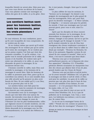 activated issue 1 13activé numéro 1 13
lesquelles bientôt ne seront plus. Mais pour peu
que vous vous éleviez au-dessus de la masse,
vous vous plantez comme une montagne au
milieu des gens de la vallée, et ça les gène. Alors
ils vous résistent, ils vous combattent, parce
qu’ils sont incapables de vous comprendre. Ils
ne veulent pas de vous.
Ils ne veulent même pas savoir qu’il existe
des montagnes! Ils ne veulent pas qu’on sache
qu’il existe des montagnes. Ils ne veulent pas
qu’on puisse respirer l’air frais qui vient des
sommets cristallins. Ce qu’ils veulent, c’est
garder tout le monde prisonnier de la vallée, du
marais et du bourbier. Ils veulent taire qu’il
existe une alternative à la vallée, et, pour vous
dissuader de gravir la montagne, ils ne
reculeront devant rien.
L’homme contrôle la vallée, mais Dieu seul
contrôle la montagne, et les hommes de la
montagne le savent bien. Mais les hommes de
la vallée se prennent pour Dieu, parce qu’ils se
contrôlent eux-mêmes. Ils se sont installés dans
une telle sécurité qu’ils pensent ne plus avoir
besoin de Dieu. Ils ont oublié qu’il y a un Dieu,
car ils ne peuvent plus voir le ciel.
Les sentiers battus sont faits pour les
hommes battus, mais les sommets de montagne
sont réservés aux vrais pionniers.
Qu’entendez-vous sur la montagne ? Des
choses qui vont faire écho tout autour du
monde. Qu’entendez-vous dans le silence ? Des
murmures qui vont changer le cours de
l’Histoire! Les lois les plus fondamentales, celles
qui régissent encore le monde moderne, ont été
données à un homme seul sur une montagne.
Moïse descendit de la montagne avec les Dix
Commandements, et la nation des Hébreux en
fut, à tout jamais, changée. Ainsi que le monde
entier!
Le plus célèbre de tous les sermons, le
“Sermon sur la montagne”, fut donné à une
poignée de montagnards par le plus grand de
tous les montagnards, Jésus, qui, pour finir,
gravit Sa dernière montagne — le Mont Calvaire,
le Golgotha — et mourut seul pour les péchés
du monde. C’était une montagne que Lui seul
pouvait gravir, pour vous et moi, mais Il a
réussi!
Après que les disciples de Jésus eussent
entendu Son Sermon sur la montagne, ils en
descendirent et changèrent le monde. Eux-
mêmes, changés à tout jamais. Qu’est-ce qui les
avait changés qui fit changer le monde ? C’est
qu’ils avaient entendu la voix de Dieu leur
enseignant des choses totalement contraires à
ce qu’on disait dans la vallée! Dans la vallée on
disait par exemple : “Heureux les Romains, les
fiers et les puissants. Regardez comme ils ont
réussi! Ils ont conquis le monde!” Mais sur le
Mont, c’est tout le contraire que Jésus disait :
“Heureux ceux qui se reconnaissent
spirituellement pauvres, car le Royaume des cieux
leur appartient” (Matthieu 5:3). D’humbles
pêcheurs illettrés écoutaient un charpentier leur
dire des choses qui allaient faire d’eux de plus
grands leaders que les Césars de Rome!
“Heureux ceux qui ont faim et soif de justice,
car ils seront rassasiés” (Matthieu 5:6). Les gens de
la montagne ont faim et soif de vérité, et Dieu
seul peut les satisfaire. Les gens de la vallée ne
peuvent pas voir plus loin que le bout de leur
nez et sont satisfaits d’eux-mêmes, ils sont
rassasiés — et c’est pourquoi Dieu les renvoie
les mains vides. (cf. Luc 1:53)
“Heureux ceux dont le cœur est pur, car ils
verront Dieu”(Matthieu 5:8). Il n’y a pas de
pollution sur la montagne. L’air, l’eau, y sont
purs. Les habitants eux-mêmes y ont le cœur
pur. Ils voient Dieu.
La vie est sur la montagne! Sortez de la
vallée ! “Prends ton vol, comme un passereau,
afin de fuir dans les montagnes” (Psaume 11:1).
(Extraits de l’article Les hommes de la montagne de David
Brandt Berg)
Les sentiers battus sont
pour les hommes battus,
mais les sommets, pour
les vrais pionniers !
 