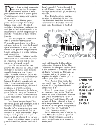 14 activé numéro 1
D
ave et Anne se sont rencontrés
dans une agence de voyages.
Dave s’était adressé à Anne
pour acheter un billet d’avion, quand
s’engagea entre eux une conversation
de ce genre…
ANNE : Je suis désolée que ça
prenne tout ce temps. Je suis trop
fatiguée pour penser ! Je sors de
maladie et j’ai pris des médicaments,
mais j’en arrive à me demander si les
médicaments ne sont pas pires que la
maladie ! Je suis loin d’avoir fini ma
journée !
DAVE : Je comprends ce que vous
dites à propos de la médecine.
Personnellement, je me porte bien
mieux en suivant les conseils de santé
qu’on trouve dans la Bible. Cela me
donne la foi que Dieu me gardera en
bonne santé, ou, si je tombe malade,
qu’Il me guérira.
ANNE : Vraiment ? Cela me semble
intéressant, mais comment est-ce que
je peux croire en Dieu si je ne suis
même pas sûre qu’Il existe ?
DAVE : Si vous recherchez des
preuves de l’existence de Dieu, il suffit
de regarder autour de vous. Cela me
rappelle la réponse que donnait
Robert Millikan, le célèbre physicien
en physique nucléaire, à un sceptique
qui lui demandait comment un
homme de science pouvait croire en
Dieu : “Tout comme derrière une
montre, il faut un horloger, derrière la
précision, la synchro-nisation
méticuleuse de l’univers, il a fallu un
grand Créateur , un grand Inventeur !”
ANNE : Mais alors, comment savoir
à quoi Il ressemble ? Personne ne L’a
jamais vu.
DAVE : On ne sait pas à quoi Dieu
ressemble, parce qu’Il est Esprit. Rien à
voir avec ce vieillard à la barbe
blanche qu’on imagine quelque part
dans l’univers. Mais Il est l’Énergie
même et le Guide de l’univers. L’Esprit
tout puissant, qui sait tout et qui
imprègne toutes choses. Il est partout !
ANNE : Mais si Dieu existe, pourquoi
y a t-il tant de mal, tant de souffrance
dans le monde ? Pourquoi aurait-Il
permis Hitler et toutes ces atrocités ? Il
aurait pu empêcher tout ça, s’Il est tout
puissant.
DAVE: Tout d’abord, ce n’est pas
Dieu qui est à l’origine de tout cela,
c’est l’homme. Et si Dieu interdisait
aux malfaisants de mettre en œuvre
leurs plans diaboliques, il faudrait
aussi qu’Il interdise le libre arbitre.
Mais tout ça fait partie de Son Plan.
L’homme a été créé pour décider entre
le bien et le mal. Et c’est ainsi que Dieu
lui donne l’occasion de découvrir les
avantages qu’il y a à L’aimer et à
respecter les règles d’amour qu’Il a
établies pour notre bien.
ANNE : Alors, si Dieu existe, d’où
est-ce qu’Il vient ? Qui L’a créé, où se
trouve-t-Il, et depuis combien de
temps existe-t-Il ?
DAVE : Si vous pouviez répondre à
ces questions, vous seriez Dieu Lui-
même. La Bible se contente d’affirmer
que Dieu a toujours existé : Il est le
grand “Je suis”, qui vit dans l’éternel
présent, où il n’y a ni passé ni futur, et
où le temps n’existe pas. Puis-je me
permettre de vous poser une question?
Que savez-vous de l’électricité ?
ANNE : Pas grand-chose.
DAVE : À vrai dire, vous n’êtes pas la
seule. Même les savants ne peuvent
pas très bien l’expliquer. Mais est-ce
que ça veut dire que vous ne vous en
servez pas ?
Hé !
Minute !
Comment
puis-je
croire en
Dieu quand
je ne sais
même
pas s’Il
existe ?
 