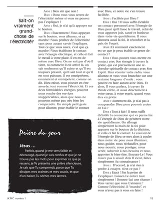 activé numéro 1 15
ANNE : Bien sûr que non !
DAVE : Donc vous vous servez de
l’électricité même si vous ne pouvez
pas l’expliquer ?
ANNE : Oui, je n’ai qu’à appuyer sur
le bouton.
DAVE : Exactement ! Vous appuyez
sur le bouton, vous allumez, et ça
marche ! Vous profitez de l’électricité
sans pour autant savoir l’expliquer.
Tout ce que vous savez, c’est que ça
marche ! Vous établissez le contact
avec l’énergie électrique, et celle-ci fait
le travail à votre place. Il en est de
même avec Dieu. On ne sait pas d’où Il
vient, ni comment Il est arrivé là, on
sait seulement qu’Il existe et qu’Il est
toujours présent, qu’Il sait tout et qu’Il
est tout puissant. Il est omniprésent,
omniscient et omnipotent, comme on
dit. Dieu existe, vous pouvez en être
assurée, tout comme l’électricité. Et ces
deux formidables énergies peuvent
nous rendre des services
inappréciables, alors que nous ne
pouvons même pas très bien les
comprendre. Un simple petit geste
pour allumer, pour établir le contact
avec Dieu, et notre vie s’en trouve
facilitée.
ANNE : Facilitée par Dieu ?
DAVE : Oui ! Il vous suffit d’établir
un contact personnel avec l’énergie de
Dieu pour qu’Il fasse le travail, celui de
vous apporter joie, santé et bonheur
dans votre vie quotidienne. Il vous
donnera aussi la foi, le réconfort et la
paix de l’esprit.
ANNE :Et comment exactement
est-ce que je peux établir ce genre de
contact ?
DAVE : Vous pouvez vous mettre en
contact avec Son énergie à travers la
prière, qui est précisément une re-
cherche spirituelle de contact avec Son
Esprit. Pour écouter votre radio, vous
allumez et vous vous branchez sur une
certaine longueur d’onde : vous
pouvez en faire autant avec Dieu. Et
alors, Il vous parlera, à travers Sa
Parole écrite, et aussi directement à
votre cœur, à votre esprit, quand vous
êtes en prière.
ANNE : Autrement dit, je n’ai pas à
comprendre Dieu pour pouvoir croire
en Lui ?
DAVE : Tout à fait ! Il nous suffit
d’établir la connexion qui va permettre
à l’énergie de Dieu de pénétrer notre
vie quotidienne. On allonge
simplement la main de la foi pour
appuyer sur le bouton de la décision,
et celle-ci fait le contact. Le courant de
l’énergie de Dieu se met alors à couler
dans notre vie pour nous illuminer,
nous guider, nous réchauffer, pour
nous nourrir, nous protéger, nous
servir, subvenir à nos besoins et nous
apporter le bien-être. Essayez-Le ! Vous
n’avez pas à savoir d’où Il vient, faites
simplement Sa connaissance !
ANNE : D’accord, je n’ai rien à
perdre à essayer, n’est-ce pas ?
DAVE : Exact ! Pas la peine de
L’expliquer. Laissez-Le entrer tout
simplement ! Donnez-Lui une chance !
Vous verrez que vous L’aimerez !
Comme l’électricité, Il “marche”, et
vous n’avez pas à vous en faire !
Sait-on
vraiment
grand-
chose de
l’électricité?
Jésus …
Parfois, quand je me sens faible et
découragé, quand je suis confus et que je ne
trouve pas les mots pour exprimer ce que je
ressens, je Te présente une prière silencieuse.
Je sais que Tu comprends, parce que Tu
dissipes mes craintes et mes soucis, et que
d’un baiser, Tu sèches mes larmes.
Prière du jour
 