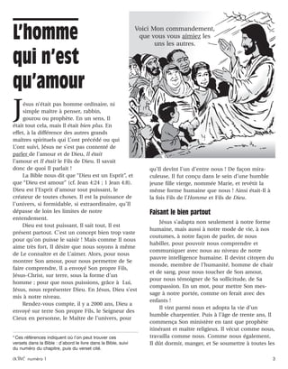 activé numéro 1 3
Jésus n’était pas homme ordinaire, ni
simple maître à penser, rabbin,
gourou ou prophète. En un sens, Il
était tout cela, mais Il était bien plus. En
effet, à la différence des autres grands
maîtres spirituels qui L’ont précédé ou qui
L’ont suivi, Jésus ne s’est pas contenté de
parler de l’amour et de Dieu, Il était
l’amour et Il était le Fils de Dieu. Il savait
donc de quoi Il parlait !
La Bible nous dit que “Dieu est un Esprit”, et
que “Dieu est amour” (cf. Jean 4:24 ; 1 Jean 4:8).
Dieu est l’Esprit d’amour tout puissant, le
créateur de toutes choses. Il est la puissance de
l’univers, si formidable, si extraordinaire, qu’Il
dépasse de loin les limites de notre
entendement.
Dieu est tout puissant, Il sait tout, Il est
présent partout. C’est un concept bien trop vaste
pour qu’on puisse le saisir ! Mais comme Il nous
aime très fort, Il désire que nous soyons à même
de Le connaître et de L’aimer. Alors, pour nous
montrer Son amour, pour nous permettre de Se
faire comprendre, Il a envoyé Son propre Fils,
Jésus-Christ, sur terre, sous la forme d’un
homme ; pour que nous puissions, grâce à Lui,
Jésus, nous représenter Dieu. En Jésus, Dieu s’est
mis à notre niveau.
Rendez-vous compte, il y a 2000 ans, Dieu a
envoyé sur terre Son propre Fils, le Seigneur des
Cieux en personne, le Maître de l’univers, pour
qu’Il devînt l’un d’entre nous ! De façon mira-
culeuse, Il fut conçu dans le sein d’une humble
jeune fille vierge, nommée Marie, et revêtit la
même forme humaine que nous ! Ainsi était-Il à
la fois Fils de l’Homme et Fils de Dieu.
Faisant le bien partout
Jésus s’adapta non seulement à notre forme
humaine, mais aussi à notre mode de vie, à nos
coutumes, à notre façon de parler, de nous
habiller, pour pouvoir nous comprendre et
communiquer avec nous au niveau de notre
pauvre intelligence humaine. Il devint citoyen du
monde, membre de l’humanité, homme de chair
et de sang, pour nous toucher de Son amour,
pour nous témoigner de Sa sollicitude, de Sa
compassion. En un mot, pour mettre Son mes-
sage à notre portée, comme on ferait avec des
enfants !
Il vint parmi nous et adopta la vie d’un
humble charpentier. Puis à l’âge de trente ans, Il
commença Son ministère en tant que prophète
itinérant et maître religieux. Il vécut comme nous,
travailla comme nous. Comme nous également,
Il dût dormir, manger, et Se soumettre à toutes les
1
Ces références indiquent où l’on peut trouver ces
versets dans la Bible : d’abord le livre dans la Bible, suivi
du numéro du chapitre, puis du verset cité.
L’homme
qui n’est
qu’amour
Voici Mon commandement,
que vous vous aimiez les
uns les autres.
 