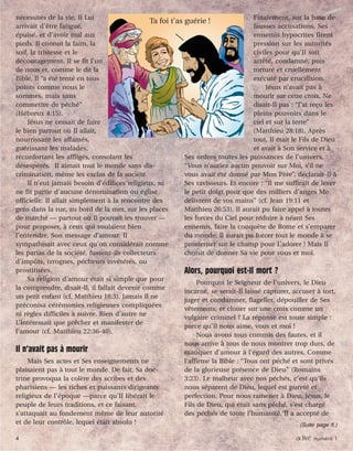 4 activé numéro 1
nécessités de la vie. Il Lui
arrivait d’être fatigué,
épuisé, et d’avoir mal aux
pieds. Il connut la faim, la
soif, la tristesse et le
découragement. Il se fit l’un
de nous et, comme le dit la
Bible, Il “a été tenté en tous
points comme nous le
sommes, mais sans
commettre de péché”
(Hébreux 4:15).
Jésus ne cessait de faire
le bien partout où Il allait,
nourrissant les affamés,
guérissant les malades,
réconfortant les affligés, consolant les
désespérés. Il aimait tout le monde sans dis-
crimination, même les exclus de la société.
Il n’eut jamais besoin d’édifices religieux, ni
ne fit partie d’aucune dénomination ou église
officielle. Il allait simplement à la rencontre des
gens dans la rue, au bord de la mer, sur les places
de marché — partout où Il pouvait les trouver —
pour proposer, à ceux qui voulaient bien
l’entendre, Son message d’amour. Il
sympathisait avec ceux qu’on considérait comme
les parias de la société, fussent-ils collecteurs
d’impôts, ivrognes, pécheurs invétérés, ou
prostituées.
Sa religion d’amour était si simple que pour
la comprendre, disait-Il, il fallait devenir comme
un petit enfant (cf. Matthieu 18:3). Jamais Il ne
préconisa cérémonies religieuses compliquées
ni règles difficiles à suivre. Rien d’autre ne
L’intéressait que prêcher et manifester de
l’amour (cf. Matthieu 22:36-40).
Il n’avait pas à mourir
Mais Ses actes et Ses enseignements ne
plaisaient pas à tout le monde. De fait, Sa doc-
trine provoqua la colère des scribes et des
pharisiens — les riches et puissants dirigeants
religieux de l’époque —parce qu’Il libérait le
peuple de leurs traditions, et ce faisant,
s’attaquait au fondement même de leur autorité
et de leur contrôle, lequel était absolu !
Finalement, sur la base de
fausses accusations, Ses
ennemis hypocrites firent
pression sur les autorités
civiles pour qu’Il soit
arrêté, condamné, puis
torturé et cruellement
exécuté par crucifixion.
Jésus n’avait pas à
mourir sur cette croix. Ne
disait-Il pas : “J’ai reçu les
pleins pouvoirs dans le
ciel et sur la terre”
(Matthieu 28:18). Après
tout, Il était le Fils de Dieu
et avait à Son service et à
Ses ordres toutes les puissances de l’univers.
“Vous n’auriez aucun pouvoir sur Moi, s’il ne
vous avait été donné par Mon Père”, déclarait-Il à
Ses ravisseurs. Et encore : “Il me suffirait de lever
le petit doigt pour que des milliers d’anges Me
délivrent de vos mains” (cf. Jean 19:11 et
Matthieu 26:53). Il aurait pu faire appel à toutes
les forces du Ciel pour réduire à néant Ses
ennemis, faire la conquête de Rome et s’emparer
du monde. Il aurait pu forcer tout le monde à se
prosterner sur le champ pour L’adorer ! Mais Il
choisit de donner Sa vie pour vous et moi.
Alors, pourquoi est-Il mort ?
Pourquoi le Seigneur de l’univers, le Dieu
incarné, se serait-Il laissé capturer, accuser à tort,
juger et condamner, flageller, dépouiller de Ses
vêtements, et clouer sur une croix comme un
vulgaire criminel ? La réponse est toute simple :
parce qu’Il nous aime, vous et moi !
Nous avons tous commis des fautes, et il
nous arrive à tous de nous montrer trop durs, de
manquer d’amour à l’égard des autres. Comme
l’affirme la Bible : “Tous ont péché et sont privés
de la glorieuse présence de Dieu” (Romains
3:23). Le malheur avec nos péchés, c’est qu’ils
nous séparent de Dieu, lequel est pureté et
perfection. Pour nous ramener à Dieu, Jésus, le
Fils de Dieu, qui était sans péché, s’est chargé
des péchés de toute l’humanité. Il a accepté de
(Suite page 6.)
Ta foi t’as guérie !
4 activé numéro 1
 