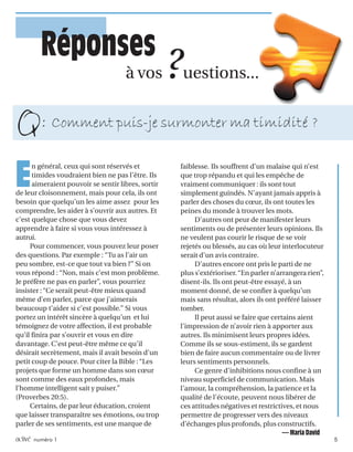 activé numéro 1 5
EEEEE
n général, ceux qui sont réservés et
timides voudraient bien ne pas l’être. Ils
aimeraient pouvoir se sentir libres, sortir
de leur cloisonnement, mais pour cela, ils ont
besoin que quelqu’un les aime assez pour les
comprendre, les aider à s’ouvrir aux autres. Et
c’est quelque chose que vous devez
apprendre à faire si vous vous intéressez à
autrui.
Pour commencer, vous pouvez leur poser
des questions. Par exemple : “Tu as l’air un
peu sombre, est-ce que tout va bien ?” Si on
vous répond : “Non, mais c’est mon problème.
Je préfère ne pas en parler”, vous pourriez
insister :“Ce serait peut-être mieux quand
même d’en parler, parce que j’aimerais
beaucoup t’aider si c’est possible.” Si vous
portez un intérêt sincère à quelqu’un et lui
témoignez de votre affection, il est probable
qu’il finira par s’ouvrir et vous en dire
davantage. C’est peut-être même ce qu’il
désirait secrètement, mais il avait besoin d’un
petit coup de pouce. Pour citer la Bible :“Les
projets que forme un homme dans son cœur
sont comme des eaux profondes, mais
l’homme intelligent sait y puiser.”
(Proverbes 20:5).
Certains, de par leur éducation, croient
que laisser transparaître ses émotions, ou trop
parler de ses sentiments, est une marque de
à vos ?uestions...
faiblesse. Ils souffrent d’un malaise qui n’est
que trop répandu et qui les empêche de
vraiment communiquer : ils sont tout
simplement guindés. N’ayant jamais appris à
parler des choses du cœur, ils ont toutes les
peines du monde à trouver les mots.
D’autres ont peur de manifester leurs
sentiments ou de présenter leurs opinions. Ils
ne veulent pas courir le risque de se voir
rejetés ou blessés, au cas où leur interlocuteur
serait d’un avis contraire.
D’autres encore ont pris le parti de ne
plus s’extérioriser.“En parler n’arrangera rien”,
disent-ils. Ils ont peut-être essayé, à un
moment donné, de se confier à quelqu’un
mais sans résultat, alors ils ont préféré laisser
tomber.
Il peut aussi se faire que certains aient
l’impression de n’avoir rien à apporter aux
autres. Ils minimisent leurs propres idées.
Comme ils se sous-estiment, ils se gardent
bien de faire aucun commentaire ou de livrer
leurs sentiments personnels.
Ce genre d’inhibitions nous confine à un
niveau superficiel de communication. Mais
l’amour, la compréhension, la patience et la
qualité de l’écoute, peuvent nous libérer de
ces attitudes négatives et restrictives, et nous
permettre de progresser vers des niveaux
d’échanges plus profonds, plus constructifs.
— Maria David
Réponses
Comment puis-je surmonter ma timidité ?
Q:
 
