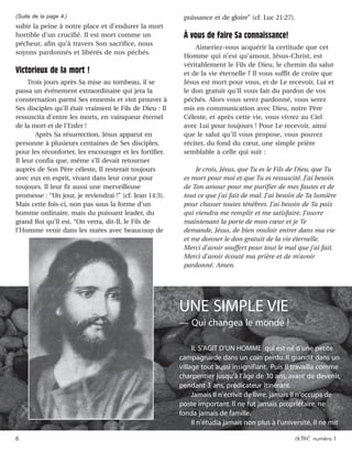 6 activé numéro 1
subir la peine à notre place et d’endurer la mort
horrible d’un crucifié. Il est mort comme un
pécheur, afin qu’à travers Son sacrifice, nous
soyons pardonnés et libérés de nos péchés.
Victorieux de la mort !
Trois jours après Sa mise au tombeau, il se
passa un événement extraordinaire qui jeta la
consternation parmi Ses ennemis et vint prouver à
Ses disciples qu’Il était vraiment le Fils de Dieu : Il
ressuscita d’entre les morts, en vainqueur éternel
de la mort et de l’Enfer !
Après Sa résurrection, Jésus apparut en
personne à plusieurs centaines de Ses disciples,
pour les réconforter, les encourager et les fortifier.
Il leur confia que, même s’Il devait retourner
auprès de Son Père céleste, Il resterait toujours
avec eux en esprit, vivant dans leur cœur pour
toujours. Il leur fit aussi une merveilleuse
promesse : “Un jour, je reviendrai !” (cf. Jean 14:3).
Mais cette fois-ci, non pas sous la forme d’un
homme ordinaire, mais du puissant leader, du
grand Roi qu’Il est. “On verra, dit-Il, le Fils de
l’Homme venir dans les nuées avec beaucoup de
puissance et de gloire” (cf. Luc 21:27).
À vous de faire Sa connaissance!
Aimeriez-vous acquérir la certitude que cet
Homme qui n’est qu’amour, Jésus-Christ, est
véritablement le Fils de Dieu, le chemin du salut
et de la vie éternelle ? Il vous suffit de croire que
Jésus est mort pour vous, et de Le recevoir, Lui et
le don gratuit qu’Il vous fait du pardon de vos
péchés. Alors vous serez pardonné, vous serez
mis en communication avec Dieu, notre Père
Céleste, et après cette vie, vous vivrez au Ciel
avec Lui pour toujours ! Pour Le recevoir, ainsi
que le salut qu’Il vous propose, vous pouvez
réciter, du fond du cœur, une simple prière
semblable à celle qui suit :
Je crois, Jésus, que Tu es le Fils de Dieu, que Tu
es mort pour moi et que Tu es ressuscité. J’ai besoin
de Ton amour pour me purifier de mes fautes et de
tout ce que j’ai fait de mal. J’ai besoin de Ta lumière
pour chasser toutes ténèbres. J’ai besoin de Ta paix
qui viendra me remplir et me satisfaire. J’ouvre
maintenant la porte de mon cœur et je Te
demande, Jésus, de bien vouloir entrer dans ma vie
et me donner le don gratuit de la vie éternelle.
Merci d’avoir souffert pour tout le mal que j’ai fait.
Merci d’avoir écouté ma prière et de m’avoir
pardonné. Amen.
(Suite de la page 4.)
UNE SIMPLE VIE
— Qui changea le monde !
IL S’AGIT D’UN HOMME qui est né d’une petite
campagnarde dans un coin perdu. Il grandit dans un
village tout aussi insignifiant. Puis Il travailla comme
charpentier jusqu’à l’âge de 30 ans, avant de devenir,
pendant 3 ans, prédicateur itinérant.
Jamais Il n’écrivit de livre, jamais Il n’occupa de
poste important. Il ne fut jamais propriétaire, ne
fonda jamais de famille.
Il n’étudia jamais non plus à l’université, Il ne mit
 
