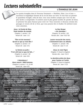 activé numéro 1 7
Les quatre évangiles dans le Nouveau Testament — Matthieu, Marc, Luc et Jean —
racontent la magnifique histoire de la vie de Jésus sur terre. Si vous lisez en premier
le quatrième évangile, celui de Jean, vous vous rendrez compte que c’est l’un des
plus faciles à comprendre. Il contient aussi le plus grand nombre de paroles de Jésus,
et présente Son plan d’amour pour votre vie ! Vous trouverez ci-dessous certains des
passages et versets clé de ce livre, que vous pourrez lire et étudier. Ils méritent toute
votre attention.
L’ÉVANGILE DE JEAN
Jésus : la Parole de Dieu,
Vraie lumière du monde.
Chapitre 1, versets 1-18
Verset clé : Jean 1:12
“Être né de nouveau”,
Qu’est-ce que ça veut dire ?
Chapitre 3, versets 1-21
Verset clé : Jean 3:16
La femme au puits :
“Il m’a dit tout ce que j’ai fait…”
Chapitre 4, versets 1-30
Verset clé : Jean 4:24
L’abondance !
Jésus nourrit 5000 hommes.
Chapitre 6, versets 1-13, 25-40
Verset clé : Jean 6:35
Le Bon Berger
—Un classique !
Chapitre 10, versets 1-30
Versets clés : Jean 10:27-28
Lazare ressuscité des morts.
L’événement dans ses détails.
Chapitre 11, versets 1-46
Verset clé : Jean 11: 25
Jésus, la vraie Vigne
Chapitre 15 (tout le chapitre)
Versets clés : Jean 15:4-5
La dernière prière de Jésus
pour l’amour et l’unité
Chapitre 17 (tout le chapitre)
Verset clé : Jean 17:23
jamais les pieds dans une grande ville. Jamais Il ne
s’éloigna de plus de 300 km de Son village natal. Il
ne fit jamais rien que la société d’aujourd’hui
pourrait considérer comme mémorable.
Il n’avait pas d’autres références que Lui-même.
Il n’avait rien de ce monde, Il n’avait que la puis-
sance de Son humanité divine. Il était encore jeune
quand la vague de l’opinion publique se retourna
contre Lui.
Ses amis s’enfuirent. L’un d’eux Le renia, un
autre Le trahit. Il fut livré à Ses ennemis pour subir
l’humiliation d’un jugement.
Ensuite Il fut cloué sur une croix entre deux
voleurs. Pendant qu’Il agonisait, Ses bourreaux
tirèrent au sort le seul bien qu’Il eût jamais possédé
sur terre : Sa tunique. Après Sa mort, Il fut
descendu de la croix et placé dans un tombeau
qui n’était même pas le Sien.
Près de deux mille ans se sont écoulés
depuis, et, aujourd’hui, Il est le noyau même de la
race humaine, la source par excellence de
lumière et d’inspiration divine.
Je suis loin d’exagérer en affirmant que
toutes les campagnes militaires et tous les
exploits maritimes, tous les parlements et tous
les monarques réunis, n’ont pas eu, sur la vie de
l’homme ici-bas, l’impact qu’a eu cette simple
vie ! La vie de Jésus !
— James A. Francis
 