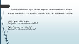 When the active sentence begins with who, the passive sentence will begin with by whom.
When the active sentence begins wi...