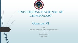 UNIVERSIDAD NACIONAL DE
CHIMBORAZO
Grammar VI
Topic:
Present Continuous- active and passive voice
Students’ names:
Jennifer Flores
Lizett Vistin
 
