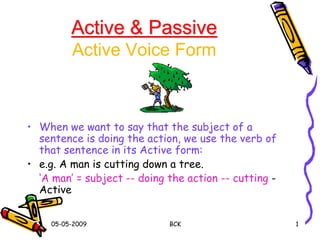 05-05-2009 BCK 1
Active & Passive
Active Voice Form
• When we want to say that the subject of a
sentence is doing the action, we use the verb of
that sentence in its Active form:
• e.g. A man is cutting down a tree.
‘A man’ = subject -- doing the action -- cutting -
Active
 