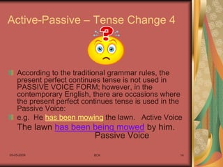 05-05-2009 BCK 14
Active-Passive – Tense Change 4
According to the traditional grammar rules, the
present perfect continues tense is not used in
PASSIVE VOICE FORM; however, in the
contemporary English, there are occasions where
the present perfect continues tense is used in the
Passive Voice:
e.g. He has been mowing the lawn. Active Voice
The lawn has been being mowed by him.
Passive Voice
 