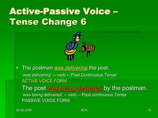 05-05-2009 BCK 16
Active-Passive Voice –
Tense Change 6
 The postman was delivering the post.
‘was delivering’ -- verb -- Past Continuous Tense
ACTIVE VOICE FORM
The post was being delivered by the postman.
‘was being delivered’ -- verb -- Past continuous Tense
PASSIVE VOICE FORM
 
