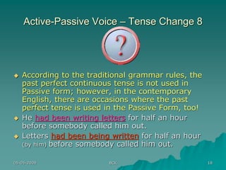05-05-2009 BCK 18
Active-Passive Voice – Tense Change 8
 According to the traditional grammar rules, the
past perfect continuous tense is not used in
Passive form; however, in the contemporary
English, there are occasions where the past
perfect tense is used in the Passive Form, too!
 He had been writing letters for half an hour
before somebody called him out.
 Letters had been being written for half an hour
(by him) before somebody called him out.
 