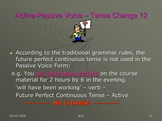 05-05-2009 BCK 22
Active-Passive Voice – Tense Change 12
 According to the traditional grammar rules, the
future perfect continuous tense is not used in the
Passive Voice Form:
e.g. You will have been working on the course
material for 2 hours by 6 in the evening.
‘will have been working’ – verb –
Future Perfect Continuous Tense – Active
---------- NO CHANGE ----------
 