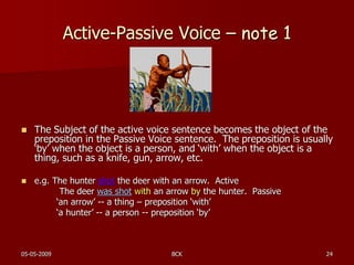 05-05-2009 BCK 24
Active-Passive Voice – note 1
 The Subject of the active voice sentence becomes the object of the
preposition in the Passive Voice sentence. The preposition is usually
‘by’ when the object is a person, and ‘with’ when the object is a
thing, such as a knife, gun, arrow, etc.
 e.g. The hunter shot the deer with an arrow. Active
The deer was shot with an arrow by the hunter. Passive
‘an arrow’ -- a thing – preposition ‘with’
‘a hunter’ -- a person -- preposition ‘by’
 