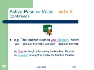05-05-2009 BCK
26
Active-Passive Voice – note 2
(continued)
 e.g. The teacher teaches you a lesson. Active
‘you’ – object of the verb / ‘a lesson’ – object of the verb
(A) You are taught a lesson by the teacher. Passive
(B) A lesson is taught to you by the teacher. Passive
 