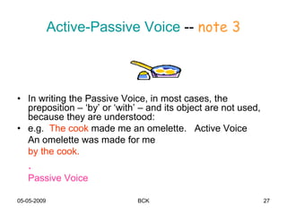 05-05-2009 BCK 27
Active-Passive Voice -- note 3
• In writing the Passive Voice, in most cases, the
preposition – ‘by’ or ‘with’ – and its object are not used,
because they are understood:
• e.g. The cook made me an omelette. Active Voice
An omelette was made for me
by the cook.
.
Passive Voice
 