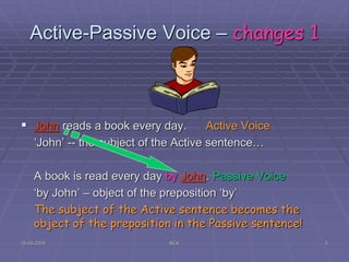 05-05-2009 BCK 5
Active-Passive Voice – changes 1
 John reads a book every day. Active Voice
‘John’ -- the subject of the Active sentence…
A book is read every day by John. Passive Voice
‘by John’ – object of the preposition ‘by’
The subject of the Active sentence becomes the
object of the preposition in the Passive sentence!
 