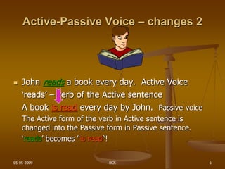 05-05-2009 BCK 6
Active-Passive Voice – changes 2
 John reads a book every day. Active Voice
‘reads’ – verb of the Active sentence
A book is read every day by John. Passive voice
The Active form of the verb in Active sentence is
changed into the Passive form in Passive sentence.
‘reads’ becomes “is read”!
 